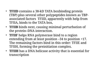 • TFIID contains a 38-kD TATA boxbinding protein
(TBP) plus several other polypeptides known as TBP-
associated factors TFIID, apparently with help from
TFIIA, binds to the TATA box,
• TFIIB binds next, causing minimal perturbation of
the protein–DNA interaction.
• TFIIF helps RNA polymerase bind to a region
extending from at least position –34 to position +17.
The remaining factors bind in this order: TFIIE and
TFIIH, forming the preinitiation complex.
• TFIIH has a DNA helicase activity that is essential for
transcription
 
