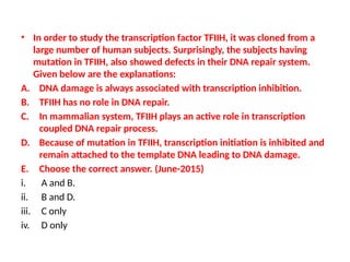 • In order to study the transcription factor TFIIH, it was cloned from a
large number of human subjects. Surprisingly, the subjects having
mutation in TFIIH, also showed defects in their DNA repair system.
Given below are the explanations:
A. DNA damage is always associated with transcription inhibition.
B. TFIIH has no role in DNA repair.
C. In mammalian system, TFIIH plays an active role in transcription
coupled DNA repair process.
D. Because of mutation in TFIIH, transcription initiation is inhibited and
remain attached to the template DNA leading to DNA damage.
E. Choose the correct answer. (June-2015)
i. A and B.
ii. B and D.
iii. C only
iv. D only
 