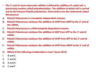 • The 3’ end of most eukaryotic mRNAs is defined by addition of a plyA tail- a
processing reaction called polyadenylation. The addition of polyA tail is carried
out by the Enzyme Poly(A) polymerase. Given below are few statements about
this process:
A. Poly(A) Polymerase is a template independent enzyme.
B. Poly(A) Polymerase catalyses the addition of AMP from dATP to the 3’ end of
the mRNA.
C. Poly(A) Polymerase is a RNA-template dependent enzyme.
D. Poly(A) Polymerase catalyses the addition of ADP from ATP to the 3’ end of
mRNA.
E. Poly(A) Polymerase catalyses the addition of AMP from ATP to the 3’ end of
mRNA.
F. Poly(A) Polymerase catalyses the addition of AMP from dADP to the 3’ end of
mRNA.
G. Which of the following combination is true? (June-2015)
i. B and C.
ii. C and D.
iii. A and E.
iv. C and F
 
