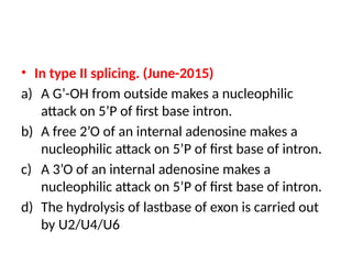 • In type II splicing. (June-2015)
a) A G’-OH from outside makes a nucleophilic
attack on 5’P of first base intron.
b) A free 2’O of an internal adenosine makes a
nucleophilic attack on 5’P of first base of intron.
c) A 3’O of an internal adenosine makes a
nucleophilic attack on 5’P of first base of intron.
d) The hydrolysis of lastbase of exon is carried out
by U2/U4/U6
 
