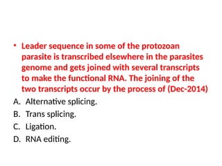 • Leader sequence in some of the protozoan
parasite is transcribed elsewhere in the parasites
genome and gets joined with several transcripts
to make the functional RNA. The joining of the
two transcripts occur by the process of (Dec-2014)
A. Alternative splicing.
B. Trans splicing.
C. Ligation.
D. RNA editing.
 