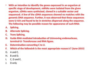 • With an intention to identify the genes expressed in an organism at
specific stage of development, mRNAs were isolated from the given
organism, cDNAs were synthsized, cloned in a suitable vector and
sequenced. A few of the cDNA sequences showed no matches with the
genomic DNA sequence. Further, it was observed that these sequences
were U rich and found to be in stretches dispersed along the sequence.
The following may be possible reason for appearance of such RNA:
A. Splicing.
B. Alternate Splicing.
C. Trans Splicing.
D. Guide RNA mediated introduction of Usinvoving endonuclease,
terminal-U- Transferease and RNA ligase.
E. Determination converting C to U.
F. Which of the followinh is the most appropriate reason/s? (June-2015)
G. A and C.
H. B and D.
I. C, D and E.
J. D only
 