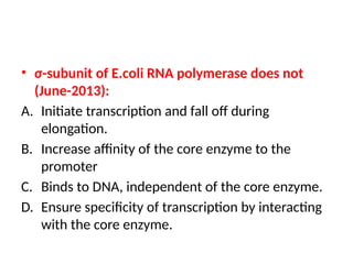 • σ-subunit of E.coli RNA polymerase does not
(June-2013):
A. Initiate transcription and fall off during
elongation.
B. Increase affinity of the core enzyme to the
promoter
C. Binds to DNA, independent of the core enzyme.
D. Ensure specificity of transcription by interacting
with the core enzyme.
 