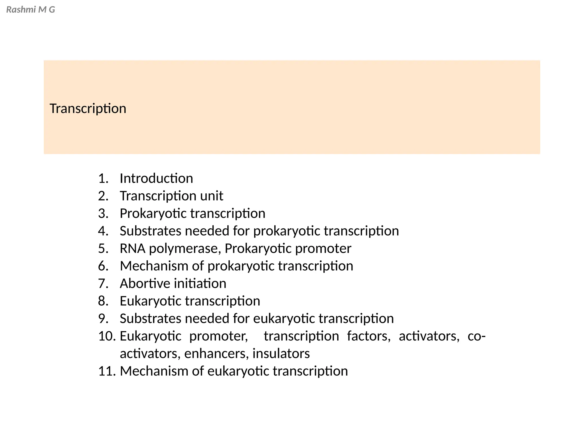 Rashmi M G
Transcription
1. Introduction
2. Transcription unit
3. Prokaryotic transcription
4. Substrates needed for prokaryotic transcription
5. RNA polymerase, Prokaryotic promoter
6. Mechanism of prokaryotic transcription
7. Abortive initiation
8. Eukaryotic transcription
9. Substrates needed for eukaryotic transcription
10. Eukaryotic promoter, transcription factors, activators, co-
activators, enhancers, insulators
11. Mechanism of eukaryotic transcription
 