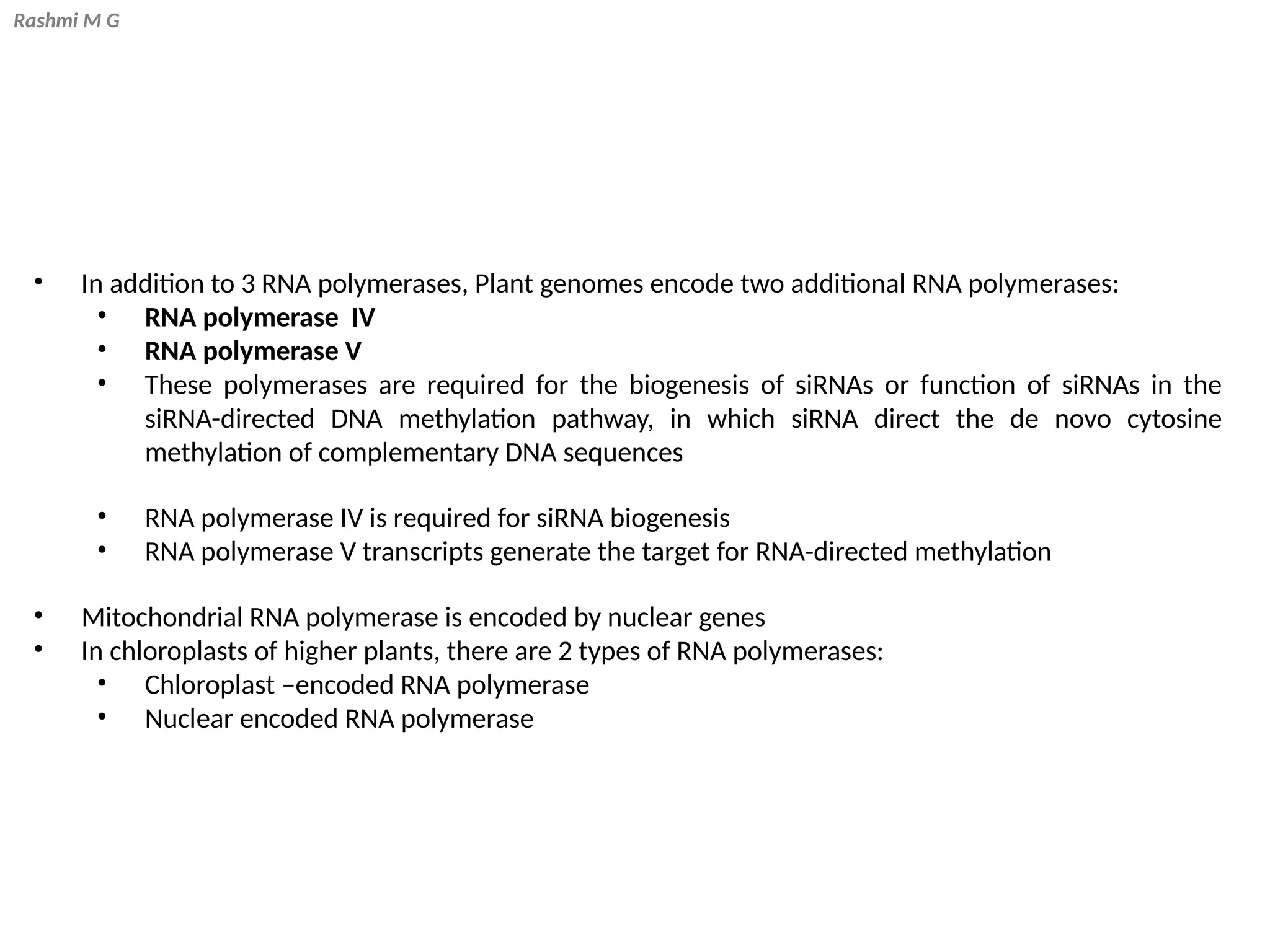 Rashmi M G
• In addition to 3 RNA polymerases, Plant genomes encode two additional RNA polymerases:
• RNA polymerase IV
• RNA polymerase V
• These polymerases are required for the biogenesis of siRNAs or function of siRNAs in the
siRNA-directed DNA methylation pathway, in which siRNA direct the de novo cytosine
methylation of complementary DNA sequences
• RNA polymerase IV is required for siRNA biogenesis
• RNA polymerase V transcripts generate the target for RNA-directed methylation
• Mitochondrial RNA polymerase is encoded by nuclear genes
• In chloroplasts of higher plants, there are 2 types of RNA polymerases:
• Chloroplast –encoded RNA polymerase
• Nuclear encoded RNA polymerase
 