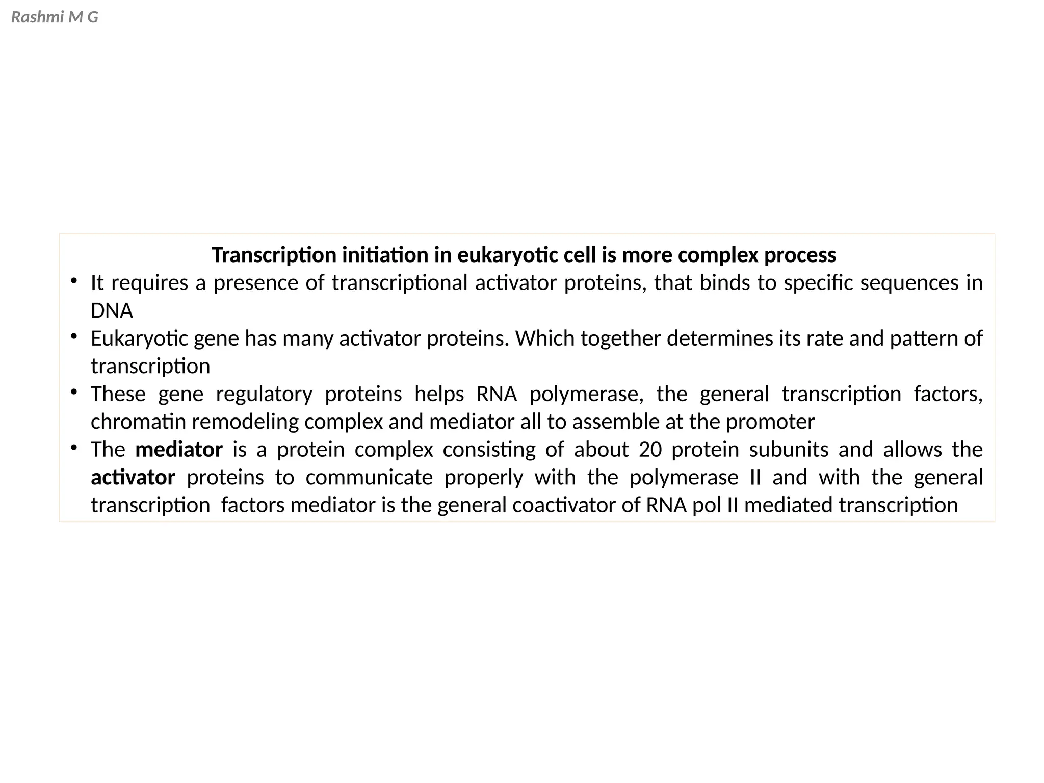 Rashmi M G
Transcription initiation in eukaryotic cell is more complex process
• It requires a presence of transcriptional activator proteins, that binds to specific sequences in
DNA
• Eukaryotic gene has many activator proteins. Which together determines its rate and pattern of
transcription
• These gene regulatory proteins helps RNA polymerase, the general transcription factors,
chromatin remodeling complex and mediator all to assemble at the promoter
• The mediator is a protein complex consisting of about 20 protein subunits and allows the
activator proteins to communicate properly with the polymerase II and with the general
transcription factors mediator is the general coactivator of RNA pol II mediated transcription
 