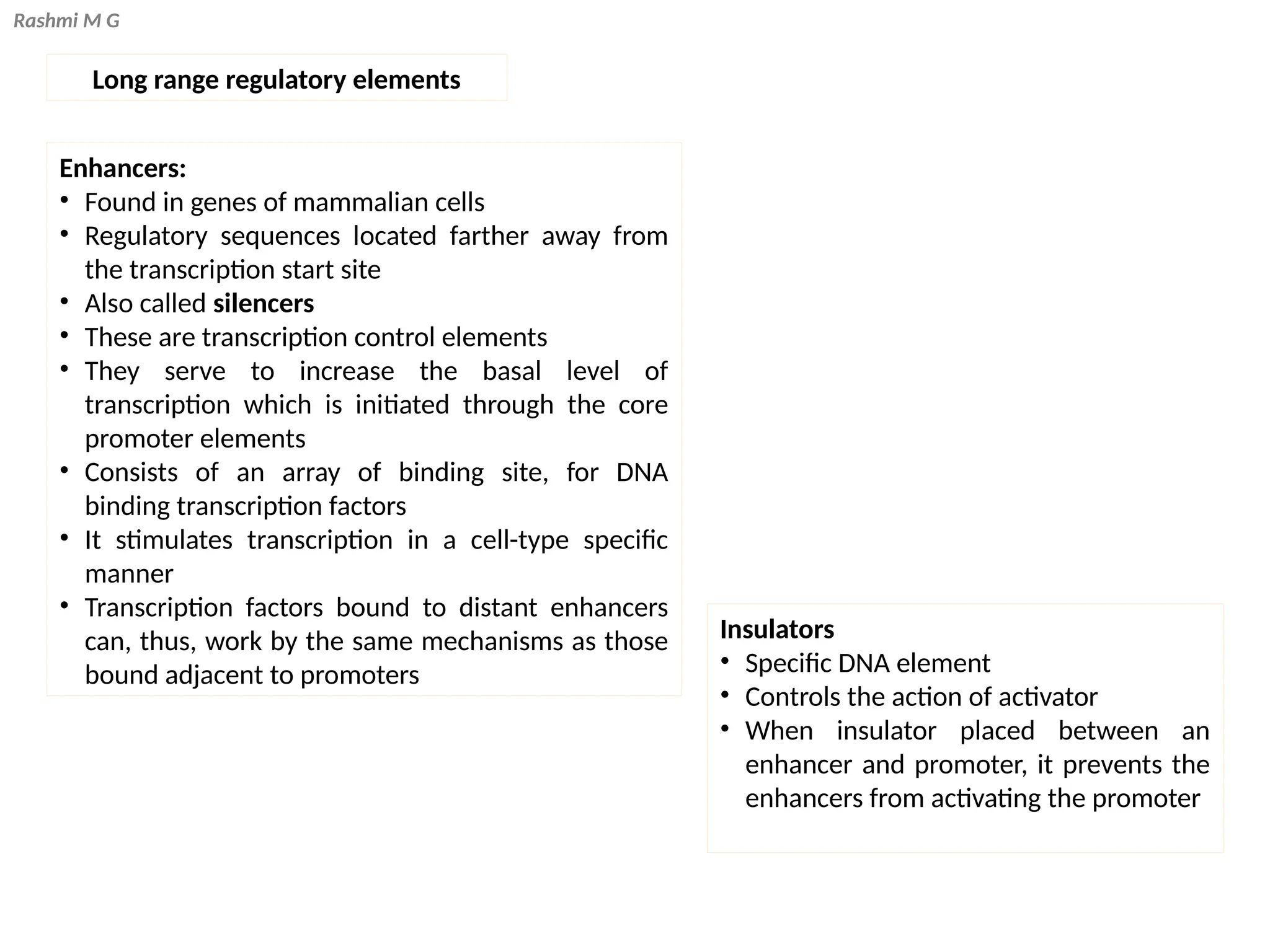 Rashmi M G
Long range regulatory elements
Insulators
• Specific DNA element
• Controls the action of activator
• When insulator placed between an
enhancer and promoter, it prevents the
enhancers from activating the promoter
Enhancers:
• Found in genes of mammalian cells
• Regulatory sequences located farther away from
the transcription start site
• Also called silencers
• These are transcription control elements
• They serve to increase the basal level of
transcription which is initiated through the core
promoter elements
• Consists of an array of binding site, for DNA
binding transcription factors
• It stimulates transcription in a cell-type specific
manner
• Transcription factors bound to distant enhancers
can, thus, work by the same mechanisms as those
bound adjacent to promoters
 