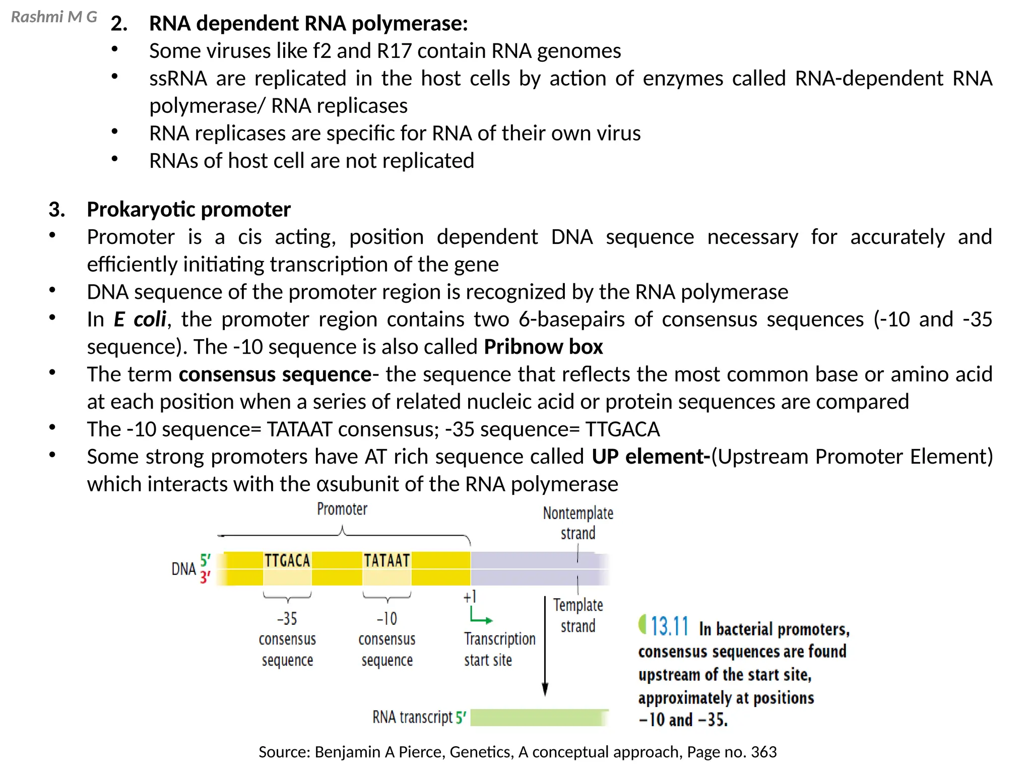 Rashmi M G 2. RNA dependent RNA polymerase:
• Some viruses like f2 and R17 contain RNA genomes
• ssRNA are replicated in the host cells by action of enzymes called RNA-dependent RNA
polymerase/ RNA replicases
• RNA replicases are specific for RNA of their own virus
• RNAs of host cell are not replicated
3. Prokaryotic promoter
• Promoter is a cis acting, position dependent DNA sequence necessary for accurately and
efficiently initiating transcription of the gene
• DNA sequence of the promoter region is recognized by the RNA polymerase
• In E coli, the promoter region contains two 6-basepairs of consensus sequences (-10 and -35
sequence). The -10 sequence is also called Pribnow box
• The term consensus sequence- the sequence that reflects the most common base or amino acid
at each position when a series of related nucleic acid or protein sequences are compared
• The -10 sequence= TATAAT consensus; -35 sequence= TTGACA
• Some strong promoters have AT rich sequence called UP element-(Upstream Promoter Element)
which interacts with the αsubunit of the RNA polymerase
Source: Benjamin A Pierce, Genetics, A conceptual approach, Page no. 363
 