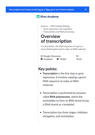 ·
·
·
In transcrip!on, the DNA sequence of a gene is
transcribed (copied out) to make an RNA molecule.
Google Classroom
Facebook Twi"er Email
Key points:
Transcrip!on is the first step in gene
expression. It involves copying a gene's
DNA sequence to make an RNA
molecule.
Transcrip!on is performed by enzymes
called RNA polymerases, which link
nucleo!des to form an RNA strand (using
a DNA strand as a template).
Transcrip!on has three stages: ini!a!on,
elonga!on, and termina!on.
Your progress isn't being saved! or to save future progress.
Log in Sign up
Overview
of transcrip!on
Science AP®/College Biology
Gene expression and regula!on
Transcrip!on and RNA processing
 