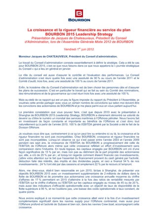 La croissance et la rigueur financière au service du plan
BOURBON 2015 Leadership Strategy
Présentation de Jacques de Chateauvieux, Président du Conseil
d’Administration, lors de l’Assemblée Générale Mixte 2012 de BOURBON
Vendredi 1er
juin 2012
Monsieur Jacques de CHATEAUVIEUX, Président du Conseil d’administration.
Le travail du Conseil d’administration consiste essentiellement à définir la stratégie. Cela a été le cas
pour BOURBON 2015, c’est ce que nous faisons dans ce que nous appelons la « journée stratégique
du Conseil » qui a lieu en général en janvier.
Le rôle du conseil est aussi d’assurer le contrôle et l’évaluation des performances. Le Conseil
d’administration s’est réuni quatre fois avec une assiduité de 90 % au cours de l’année 2011 et le
Comité d’audit, trois fois, avec une assiduité de 100 % au cours de l’année 2011.
Enfin, le troisième rôle du Conseil d’administration est de bien choisir les personnes clés et d’assurer
les plans de succession. C’est en particulier le travail qui se fait au sein du Comité des nominations,
des rémunérations et de la gouvernance qui s’est réuni trois fois avec une assiduité de 100 %.
Mais au-delà de ce rapport qui est un peu la figure imposée du rapport du Président à l’Assemblée, je
voudrais cette année partager avec vous un certain nombre de convictions qui selon moi doivent être
les convictions des actionnaires de BOURBON et je me place parmi eux en vous parlant aujourd’hui.
La première constatation que vous pouvez faire, c’est que depuis 2010 avec la présentation à
Shanghai de BOURBON 2015 Leadership Strategy, BOURBON a clairement démontré sa volonté de
devenir ou d’être le numéro un mondial des services maritimes à l’Offshore pétrolier. Nous l’avons fait
en investissant de façon constante et importante au bénéfice de l’Offshore et c’est donc tout
naturellement qu’à partir de l’année 2010, 100 % de l’EBITDA généré par la Société a été le fait de la
Division Offshore.
Je voudrais vous dire que, contrairement à ce qu’on peut lire ou entendre ici ou là, la croissance et la
rigueur financière ne sont pas incompatibles. Chez BOURBON, croissance et rigueur financière ne
sont pas incompatibles. Lorsqu’on observe ce qui s’est passé entre l’année 2003 et l’année 2009
pendant ces sept ans, la croissance de l’EBITDA de BOURBON a progressivement été celle de
l’EBITDA de l’Offshore alors même que cette croissance reflétait un effort d’investissement sans
comparaison dans l’industrie. En toute logique, les capitaux engagés par BOURBON ont crû d’une
façon significative de 15 % par an, mais non pas au détriment de la part propriété des actionnaires
qui, elle, a crû de 20 % par an ; et lorsqu’on regarde comment étaient financés ces investissements,
j’attire votre attention sur le fait que l’essentiel du financement provient du cash généré par l’activité,
déduction faite des intérêts, des impôts et des dividendes payés, et ceci a financé 54 % de nos
investissements ; 24 % l’ont été par des cessions et simplement 22 % par le recours à l’emprunt.
Alors, me direz-vous, était-il bien raisonnable en juin 2010, là-bas à Shanghai, de présenter vos
objectifs BOURBON 2015 avec un investissement supplémentaire de 2 milliards de dollars dans la
flotte de BOURBON et de promettre aux actionnaires une croissance annuelle moyenne du chiffre
d’affaires de 17 % permettant en 2015 d’atteindre à la fois des ratios de rentabilité mesurés par
l’EBITDA sur le chiffre d’affaires ou l’EBITDA sur les capitaux engagés au niveau de 45 ou de 20 %,
mais aussi des indicateurs d’efficacité opérationnelle avec un objectif de taux de disponibilité de la
flotte supérieure à 95 %, et ne l’oublions pas, une baisse des coûts opérationnels à taux constant, de
quatre points.
Nous avions expliqué à ce moment-là que cette croissance allait venir à la fois d’un investissement
complémentaire significatif dans les navires supply pour l’Offshore continental, mais aussi pour
l’Offshore profond et l’activité de Subsea et bien sûr, dans les navires Crew boat, accompagnant cette
croissance.
 