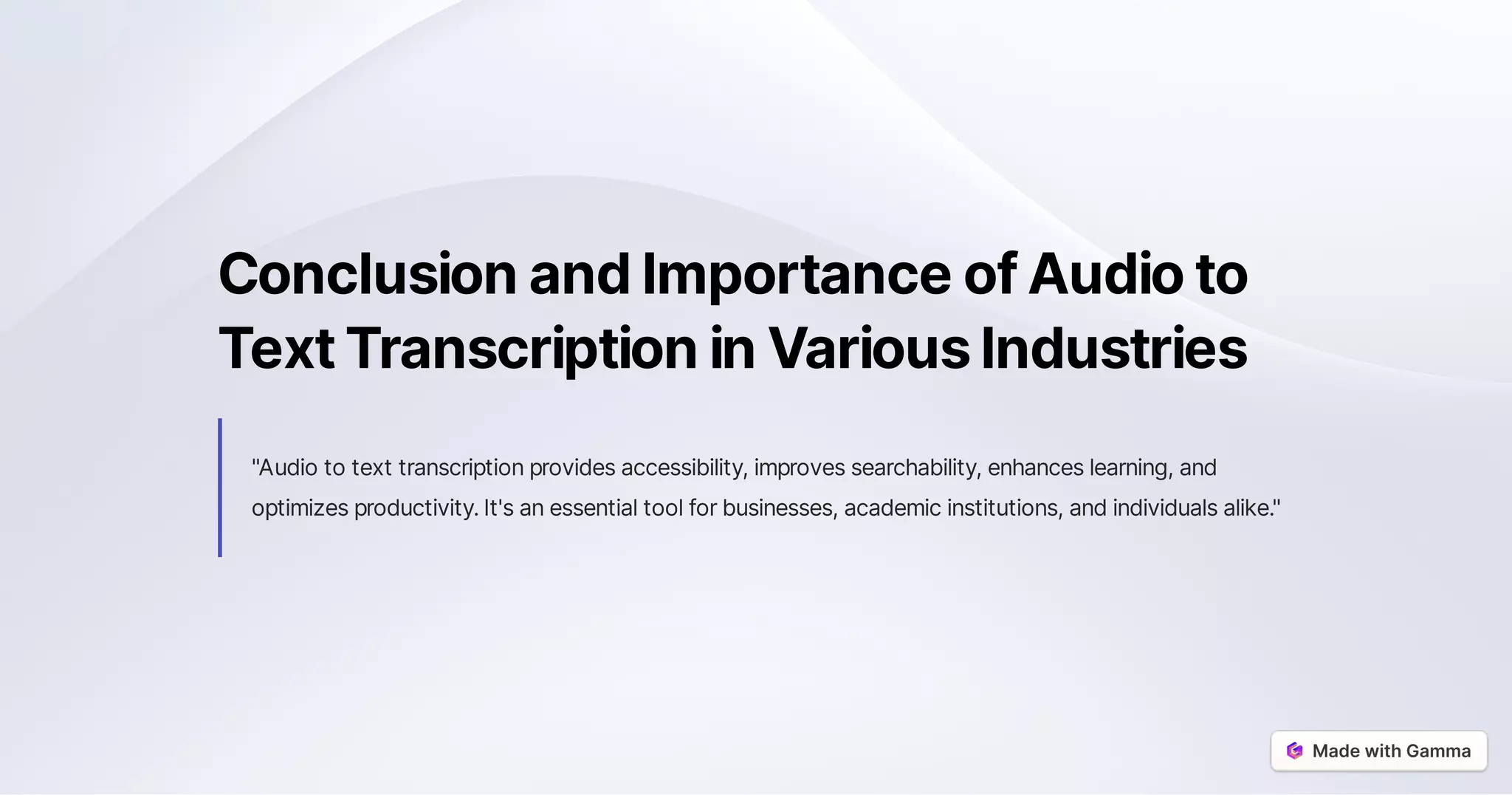 ConclusionandImportanceofAudioto
TextTranscriptioninVariousIndustries
"Audiototexttranscriptionprovidesaccessibility,improvessearchability,enhanceslearning,and
optimizesproductivity.It'sanessentialtoolforbusinesses,academicinstitutions,andindividualsalike."
 
