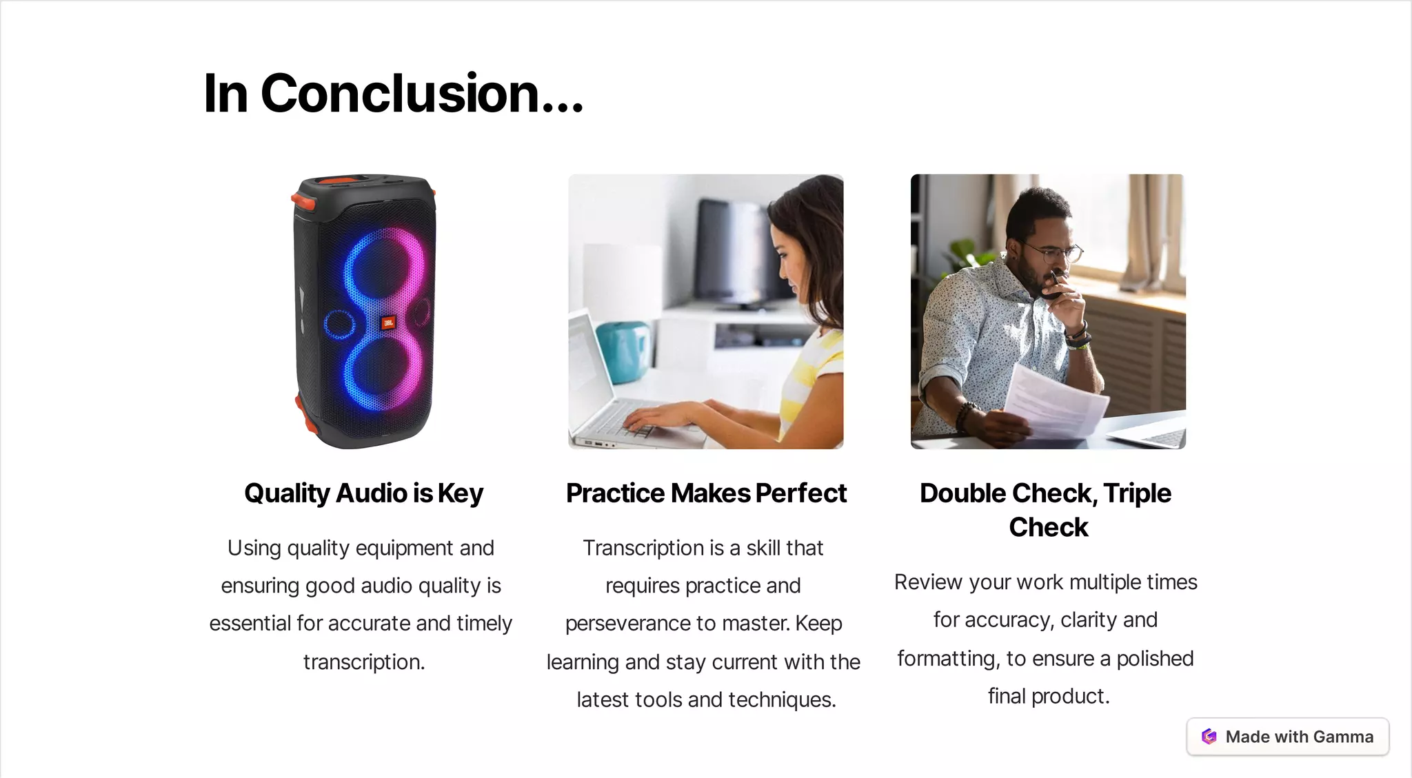 InConclusion...
QualityAudioisKey
Usingqualityequipmentand
ensuringgoodaudioqualityis
essentialforaccurateandtimely
transcription.
PracticeMakesPerfect
Transcriptionisaskillthat
requirespracticeand
perseverancetomaster.Keep
learningandstaycurrentwiththe
latesttoolsandtechniques.
DoubleCheck,Triple
Check
Reviewyourworkmultipletimes
foraccuracy,clarityand
formatting,toensureapolished
finalproduct.
 