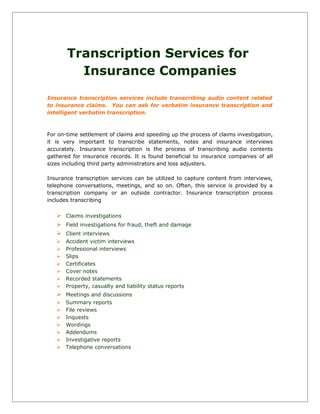 Transcription Services for
Insurance Companies
Insurance transcription services include transcribing audio content related
to insurance claims. You can ask for verbatim insurance transcription and
intelligent verbatim transcription.
For on-time settlement of claims and speeding up the process of claims investigation,
it is very important to transcribe statements, notes and insurance interviews
accurately. Insurance transcription is the process of transcribing audio contents
gathered for insurance records. It is found beneficial to insurance companies of all
sizes including third party administrators and loss adjusters.
Insurance transcription services can be utilized to capture content from interviews,
telephone conversations, meetings, and so on. Often, this service is provided by a
transcription company or an outside contractor. Insurance transcription process
includes transcribing
 Claims investigations
 Field investigations for fraud, theft and damage
 Client interviews
 Accident victim interviews
 Professional interviews
 Slips
 Certificates
 Cover notes
 Recorded statements
 Property, casualty and liability status reports
 Meetings and discussions
 Summary reports
 File reviews
 Inquests
 Wordings
 Addendums
 Investigative reports
 Telephone conversations
 