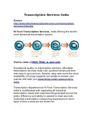 Transcription Services India
Source:
http://www.hitechtranscriptionservices.com/transcription-
services-india.php

Hi-Tech Transcription Services, India offering the world’s
most advanced transcription system.




Visit to claim a FREE TRIAL to start with:

Exceptional quality on transcription services, affordable
transcription services India cost, quickest turnaround time
and easy to use services. Simpler, easy and round the clock
availability of human supports not scripts to answer your
queries and cater you transcribing needs outsourced to
India.

Transcription department at Hi-Tech Transcription Services
India is multifaceted with supporting all industrial
transcription needs and requirements generated across the
globe. Efficiency and ability to expand to meet any bulk,
customize transcription outsourcing requirement in short
span of time is what we are known for.
 