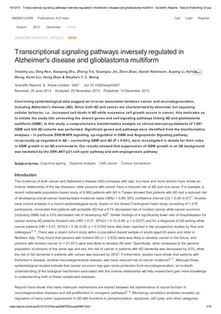 15/12/13 Transcriptional signaling pathways inversely regulated in Alzheimer's disease and glioblastoma multiform : Scientific Reports : Nature Publishing Group

nature.com
Search

Publications A-Z index

2013

December

SCIENTIFIC REPORTS | ARTICLE

Cart

Login

Register

Article

OPEN

Transcriptional signaling pathways inversely regulated in
Alzheimer's disease and glioblastoma multiform
Timothy Liu, Ding Ren, Xiaoping Zhu, Zheng Yin, Guangxu Jin, Zhen Zhao, Daniel Robinson, Xuping Li, Kelvin
Print
Wong, Kemi Cui, Hong Zhao & Stephen T. C. Wong
Scientific Reports 3, Article number: 3467
Received 26 June 2013

doi:10.1038/srep03467

Accepted 25 November 2013

Published 10 December 2013

Convincing epidemiological data suggest an inverse association between cancer and neurodegeneration,
including Alzheimer's disease (AD). Since both AD and cancer are characterized by abnormal, but opposing
cellular behavior, i.e., increased cell death in AD while excessive cell growth occurs in cancer, this motivates us
to initiate the study into unraveling the shared genes and cell signaling pathways linking AD and glioblastoma
multiform (GBM). In this study, a comprehensive bioinformatics analysis on clinical microarray datasets of 1,091
GBM and 524 AD cohorts was performed. Significant genes and pathways were identified from the bioinformatics
analyses – in particular ERK/MAPK signaling, up-regulated in GBM and Angiopoietin Signaling pathway,
reciprocally up-regulated in AD – connecting GBM and AD (P < 0.001), were investigated in details for their roles
in GBM growth in an AD environment. Our results showed that suppression of GBM growth in an AD background
was mediated by the ERK-AKT-p21-cell cycle pathway and anti-angiogenesis pathway.
Subject terms: Cognitive ageing

Systems analysis

CNS cancer

Tumour biomarkers

Introduction
The incidence of both cancer and Alzheimer's disease (AD) increases with age, but more and more studies have shown an
inverse relationship of the two diseases; older persons with cancer have a reduced risk of AD and vice versa. For example, a
recent nationwide population-based study of 6,960 patients with AD in Taiwan showed that patients with AD had a reduced risk
of developing overall cancer [standardized incidence ratios (SIRs) = 0.88, 95% confidence interval (CI) = 0.80–0.97] 1. Another
case control analysis in a recent epidemiological study, based on the famed Framingham heart study consisting of 1,278
participants, concluded that patients with probable AD had a 61% decreased risk of incident cancer while cancer survivors
(including GBM) had a 33% decreased risk of developing AD2. Similar findings of a significantly lower rate of hospitalization for
cancer among AD patients [hazard ratio (HR) = 0.31, 95%CI = 0.12–0.86, p = 0.0237] and for a diagnosis of AD among white
cancer patients [HR = 0.57, 95%CI = 0.36–0.90, p = 0.0155] have also been reported in two prospective studies by Roe and
colleagues3, 4. There was a recent cohort study within a population-based sample of adults aged 60 years and older in
Northern Italy. They found that persons with incident AD (n = 2,832) were less likely to develop cancer in the future, and
persons with incident cancer (n = 21,451) were less likely to develop AD later. Specifically, when compared to the general
population of persons of the same age and sex, the risk of cancer in patients with AD dementia was decreased by 43%, while
the risk of AD dementia in patients with cancer was reduced by 35%5. Furthermore, studies have shown that patients with
Parkinson's disease, another neurodegenerative disease, also have reduced risk of cancer incidence6, 7. Although these
epidemiological studies indicate that cancer survivors may gain some protection from neurodegeneration, an in-depth
understanding of the biological mechanism associated with this inverse relationship will help researchers gain more knowledge
in understanding both of these complicated diseases.
Reports have shown that many molecular mechanisms are shared between the maintenance of neural function in
neurodegenerative diseases and cell proliferation in oncogenic pathways8, 9. Microarray correlation analyses revealed upregulation of many tumor suppressors in AD with functions in phosphorylation, apoptosis, cell cycle, and other categories
www.nature.com/srep/2013/131210/srep03467/full/srep03467.html

1/15

 
