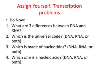 Assign Yourself: Transcription
problems
• Do Now:
1. What are 3 differences between DNA and
RNA?
2. Which is the universal code? (DNA, RNA, or
both)
3. Which is made of nucleotides? (DNA, RNA, or
both)
4. Which one is a nucleic acid? (DNA, RNA, or
both)
 