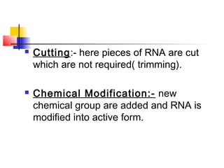  Cutting:- here pieces of RNA are cut
which are not required( trimming).
 Chemical Modification:- new
chemical group are added and RNA is
modified into active form.
 