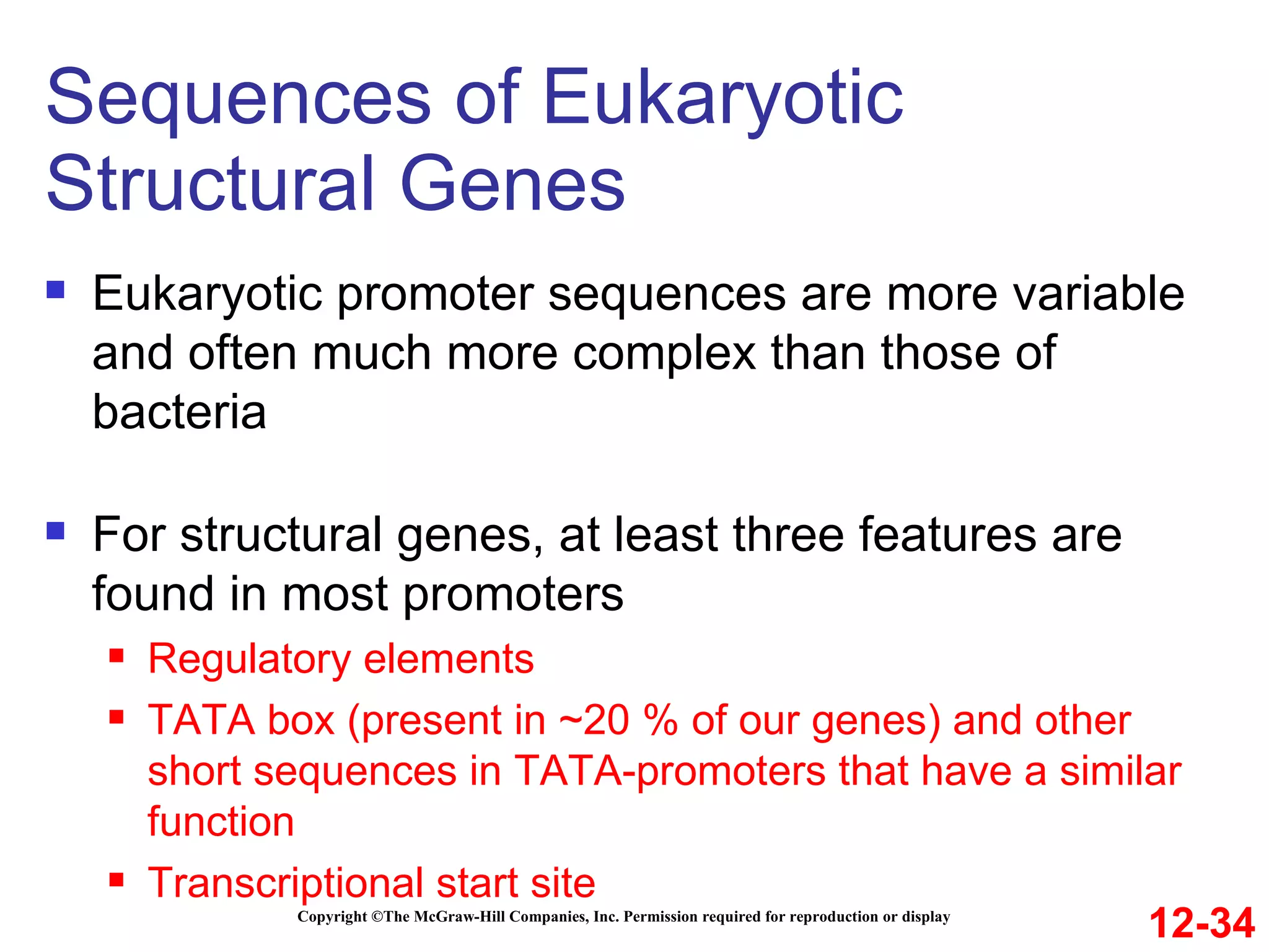 Sequences of Eukaryotic Structural Genes Copyright ©The McGraw-Hill Companies, Inc. Permission required for reproduction or display Eukaryotic promoter sequences are more variable and often much more complex than those of bacteria For structural genes, at least three features are found in most promoters Regulatory elements  TATA box (present in ~20 % of our genes) and other short sequences in TATA-promoters that have a similar function  Transcriptional start site Refer to Figure 12.13 12-34 