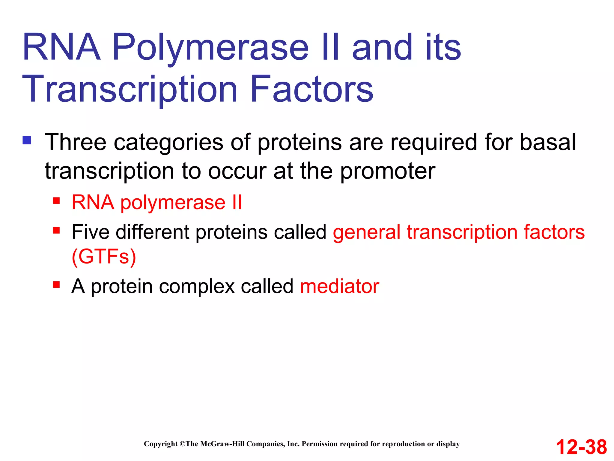 RNA Polymerase II and its Transcription Factors Copyright ©The McGraw-Hill Companies, Inc. Permission required for reproduction or display Three categories of proteins are required for basal transcription to occur at the promoter RNA polymerase II Five different proteins called  general transcription factors   (GTFs) A protein complex called  mediator 12-38 