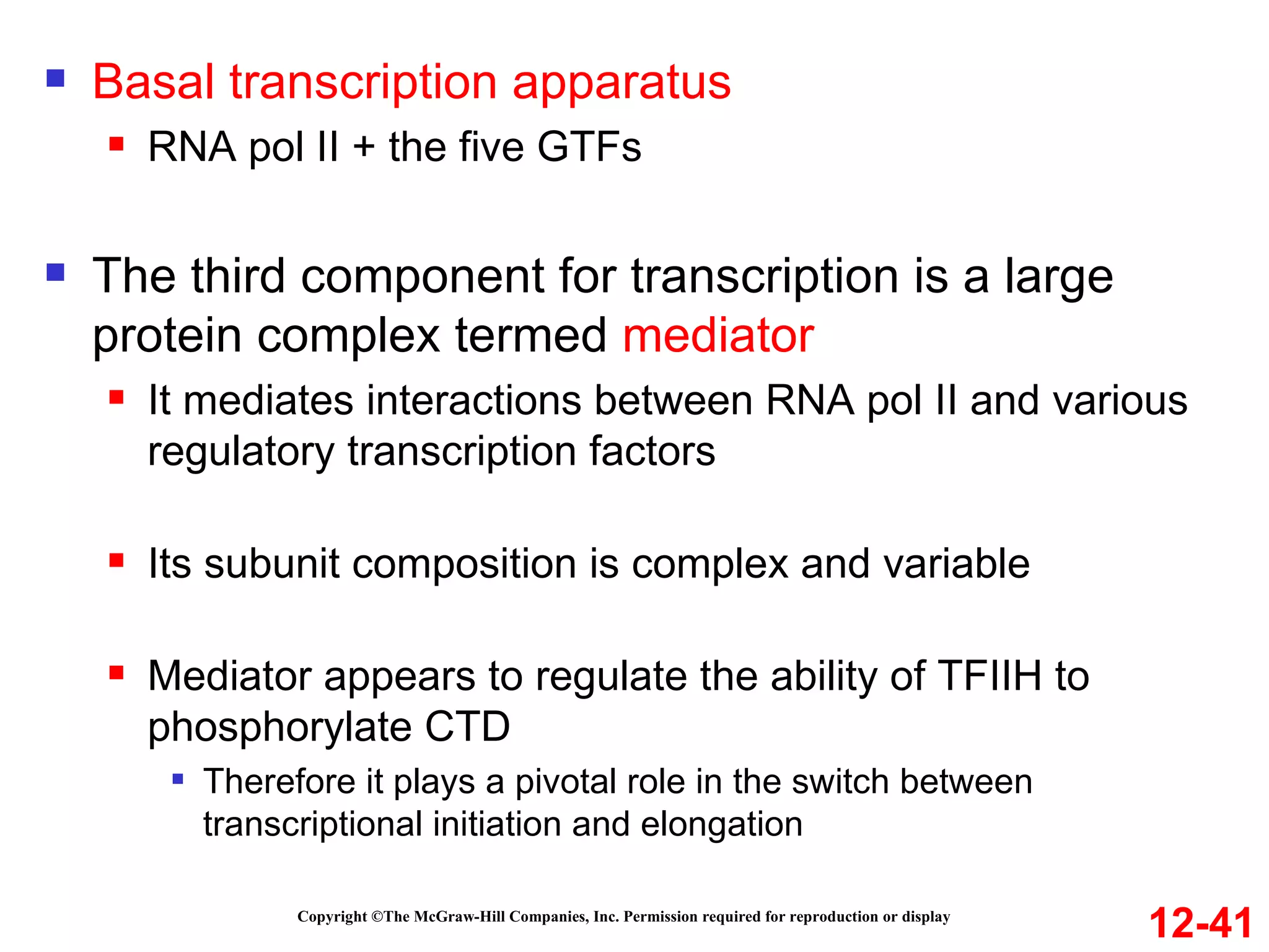 Copyright ©The McGraw-Hill Companies, Inc. Permission required for reproduction or display Basal transcription apparatus RNA pol II + the five GTFs The third component for transcription is a large protein complex termed  mediator It mediates interactions between RNA pol II and various regulatory transcription factors Its subunit composition is complex and variable Mediator appears to regulate the ability of TFIIH to phosphorylate CTD Therefore it plays a pivotal role in the switch between transcriptional initiation and elongation 12-41 