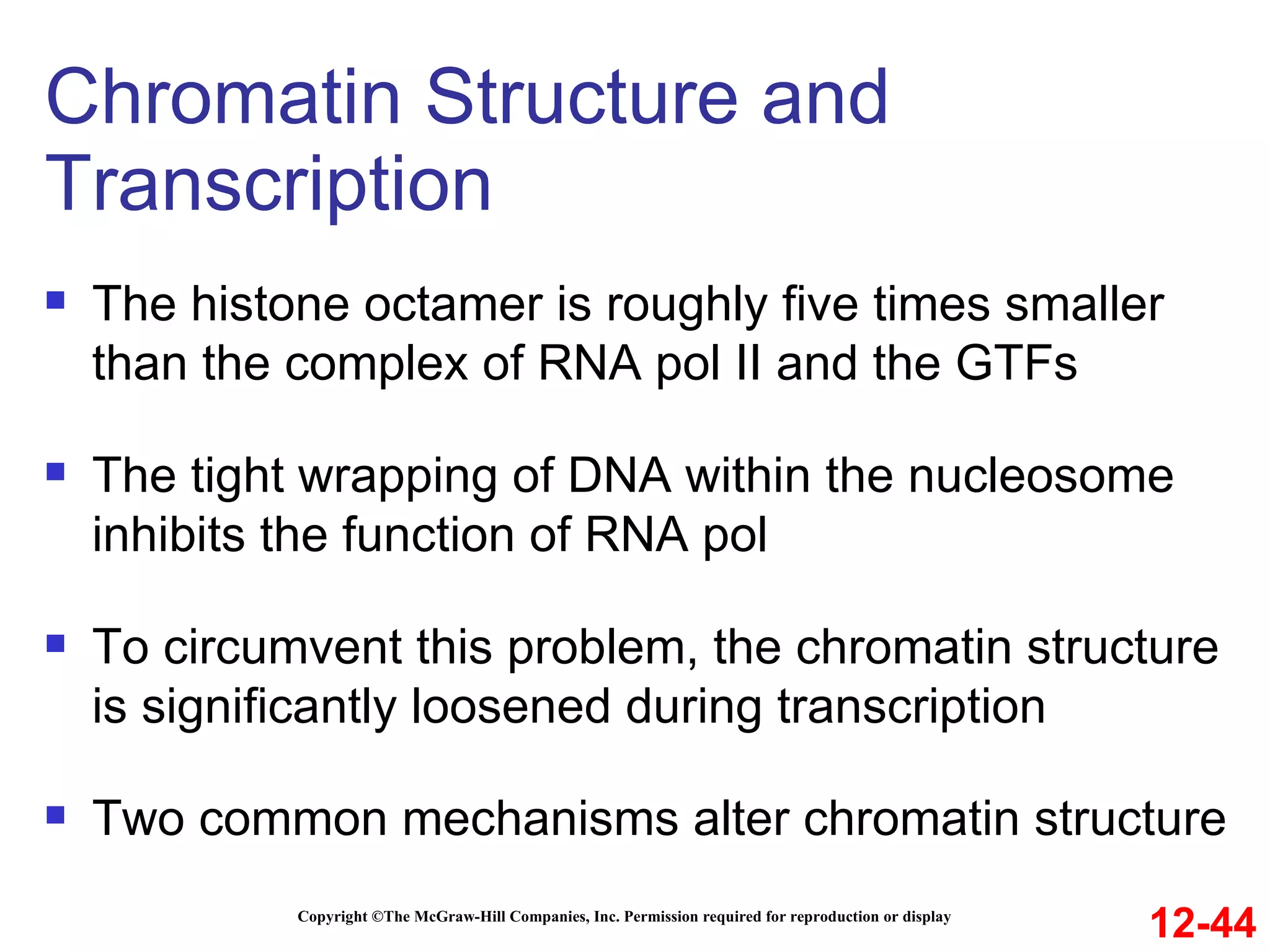 Chromatin Structure and Transcription Copyright ©The McGraw-Hill Companies, Inc. Permission required for reproduction or display The histone octamer is roughly five times smaller than the complex of RNA pol II and the GTFs The tight wrapping of DNA within the nucleosome inhibits the function of RNA pol To circumvent this problem, the chromatin structure is significantly loosened during transcription Two common mechanisms alter chromatin structure 12-44 