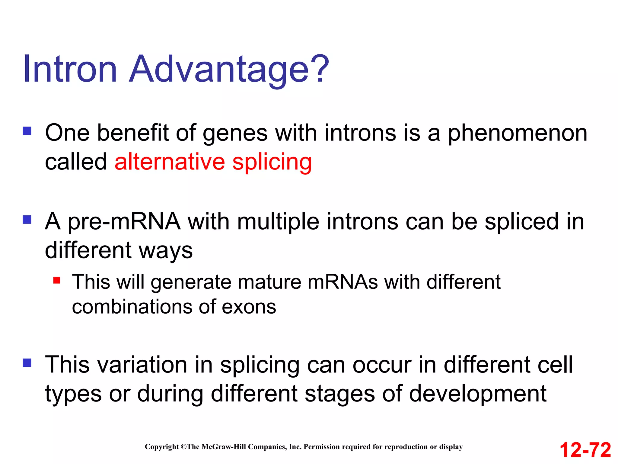 Intron Advantage?  Copyright ©The McGraw-Hill Companies, Inc. Permission required for reproduction or display One benefit of genes with introns is a phenomenon called  alternative splicing A pre-mRNA with multiple introns can be spliced in different ways This will generate mature mRNAs with different combinations of exons This variation in splicing can occur in different cell types or during different stages of development 12-72 