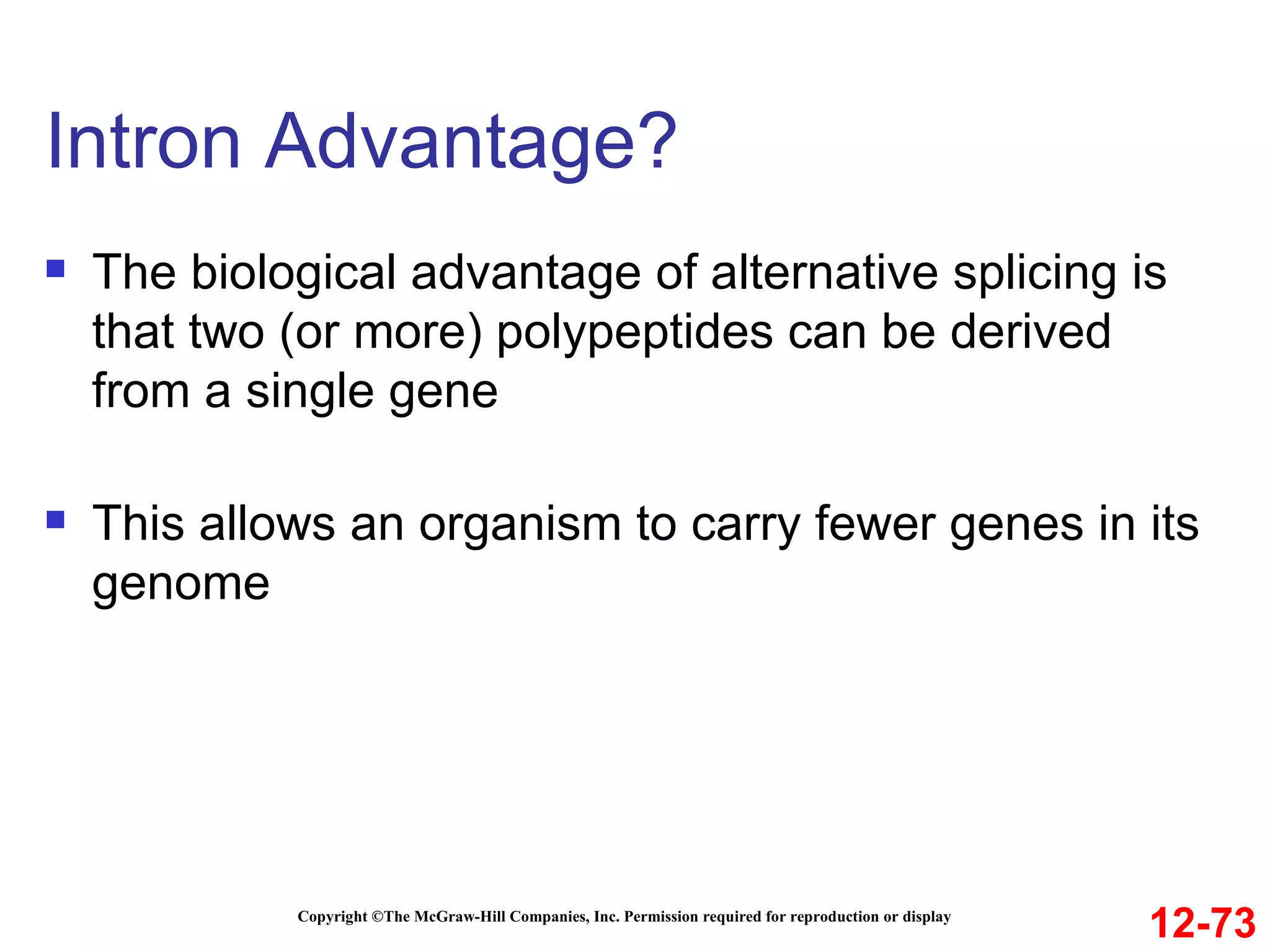 Intron Advantage?  Copyright ©The McGraw-Hill Companies, Inc. Permission required for reproduction or display The biological advantage of alternative splicing is that two (or more) polypeptides can be derived from a single gene This allows an organism to carry fewer genes in its genome 12-73 