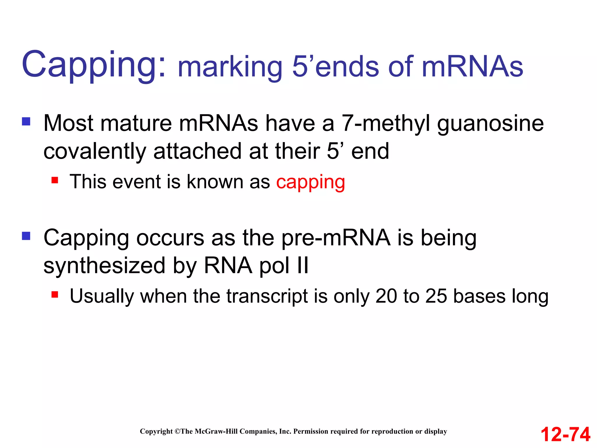 Capping:  marking 5’ends of mRNAs  Copyright ©The McGraw-Hill Companies, Inc. Permission required for reproduction or display Most mature mRNAs have a 7-methyl guanosine covalently attached at their 5’ end This event is known as  capping Capping occurs as the pre-mRNA is being synthesized by RNA pol II Usually when the transcript is only 20 to 25 bases long 12-74 
