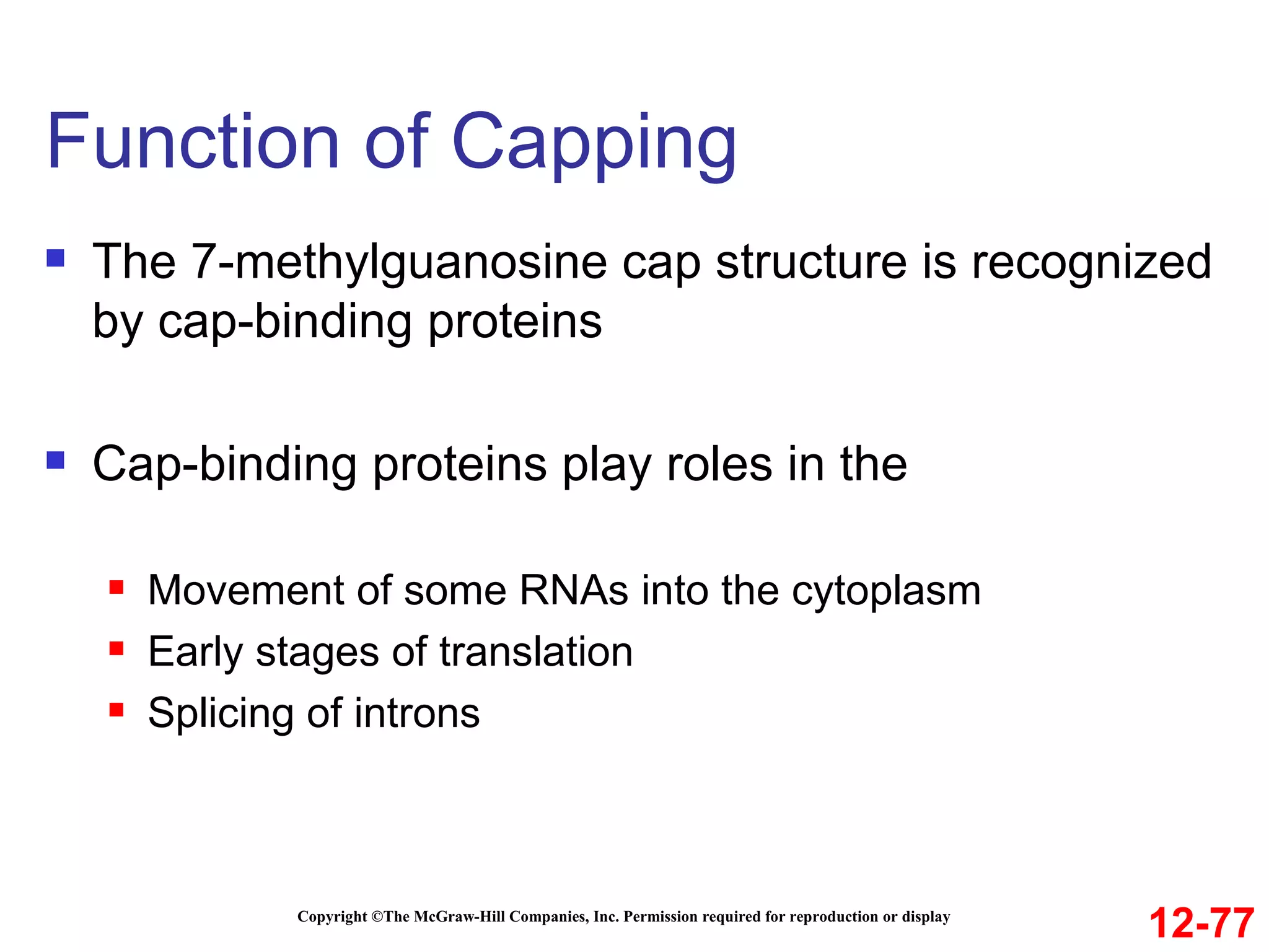 Function of Capping  Copyright ©The McGraw-Hill Companies, Inc. Permission required for reproduction or display The 7-methylguanosine cap structure is recognized by cap-binding proteins Cap-binding proteins play roles in the Movement of some RNAs into the cytoplasm Early stages of translation Splicing of introns 12-77 