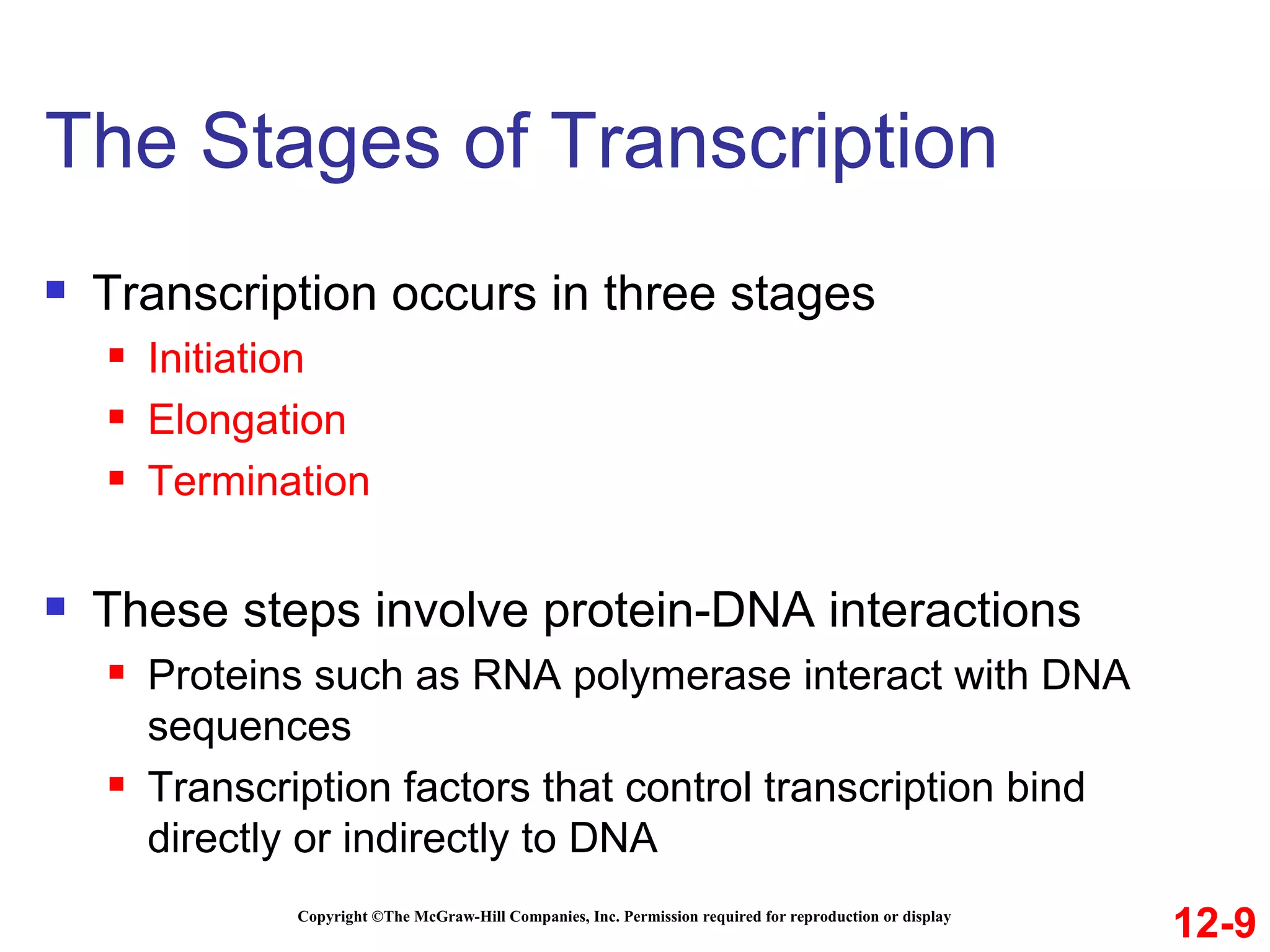 The Stages of Transcription Copyright ©The McGraw-Hill Companies, Inc. Permission required for reproduction or display Transcription occurs in three stages Initiation Elongation Termination These steps involve protein-DNA interactions  Proteins such as RNA polymerase interact with DNA sequences Transcription factors that control transcription bind directly or indirectly to DNA 12-9 