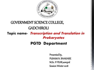 GOVERNMENT SCIENCE COLLEGE,
GADCHIROLI
Topic name- Transcription and Translation in
Prokaryotes
PGTD Department
Presented by,
PUNAMN. BHAKARE
M.Sc. II YEAR,sem3rd
Session Winter2018
 