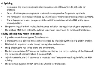 4. Splicing
• Introns are the intervening nucleotide sequences in mRNA which do not code for
proteins.
• Exons of mRNA possesses genetic code and are responsible for protein synthesis.
• The removal of introns is promoted by small nuclear ribonucleoprotein particles (snRNA).
• The spliceosome is used to represent the snRNP association with hnRNA at the exon-
intron junction.
• The processing of hnRNA molecules becomes a site for the regulation of gene expression.
• The mature RNA then enters the cytosol to perform to perform its function (translation).
Faulty splicing may result in diseases.
• A good example is one type of β-thalassemia.
• β-thalassemia is a genetic disease characterized by impaired synthesis of β-globin protein.
• This leads to impaired production of hemoglobin and anemia.
• The β globin gene has three exons and two introns.
• The introns contain a G-T sequence that is essential for the correct splicing of the RNA and
the formation of normal mature β globin mRNA.
• In β-thalassemia, the G-T sequence is mutated to A-T sequence resulting in defective RNA
splicing.
• The defective β globin mRNA cannot be utilized for translation.
 