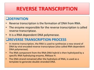 REVERSE TRANSCRIPTION
DEFINITION
• Reverse transcription is the formation of DNA from RNA.
• The enzyme responsible for the reverse transcription is called
reverse transcriptase.
• It is a RNA dependent DNA polymerase.
REVERSE TRANSCRIPTION PROCESS
• In reverse transcription, the RNA is used to synthesize a new strand of
DNA by viral encoded reverse transcriptase (also called RNA dependent
DNA polymerase).
• The RNA component from the RNA-DNA hybrid is then hydrolyzed by a
specific RNA hydrolyzing enzyme, RNAase H.
• The DNA strand remained after the hydrolysis of RNA, is used as a
template to generate double stranded DNA.
 