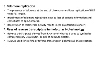 3. Telomere replication
• The presence of telomere at the end of chromosome allows replication of DNA
to its full length.
• Impairment of telomere replication leads to loss of genetic information and
contributes to aging process.
• Reactivation of telomerase activity results in cell proliferation (cancer).
4. Uses of reverse transcriptase in molecular biotechnology
• Reverse transcriptase derived from RNA tumor viruses is used to synthesize
complementary DNA (cDNA) copies of mRNA templates.
• cDNA is used for cloning or reverse transcription-polymerase chain reaction.
 