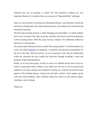 transform the way of teaching, in which ICT and innovative methods are very
important. Moreover, I wanted to focus my sessions on “blog and reflect” challenge.
Next, as I was involved in enriching my Educational Project, I also decided to enrich the
activities by turning them into super learning missions, for students to be motivated and
interested in learning.
The first super learning mission is called "blogging my knowledge!”, in which students
have to do a research of the topic by groups, and then, they have to post the explanation
in their learning diaries. With this super mission, students will collaborate within the
classroom, in small groups.
The second super learning mission is called "becoming teachers!", in which students use
a new tool called Genial.ly for preparing a wonderful and interactive presentation for
the rest of the class. With this activity, we are not going to work only on collaboration
within the classroom but also outside the classroom, through recording a video and
posting it in their learning diaries.
Finally, as in every lesson plan, we have to assess our students and for that we have to
create an assessment rubric, which is very useful, not only for us, but for parents and
students to see what is going to be evaluated. For doing so, I took into account the main
aspects of the learning process: writing and oral skills, content, visual support, group
work and critical thinking. Then I defined clearly the criteria of each specific aspect,
including a scale of ratings.
Thank you
 