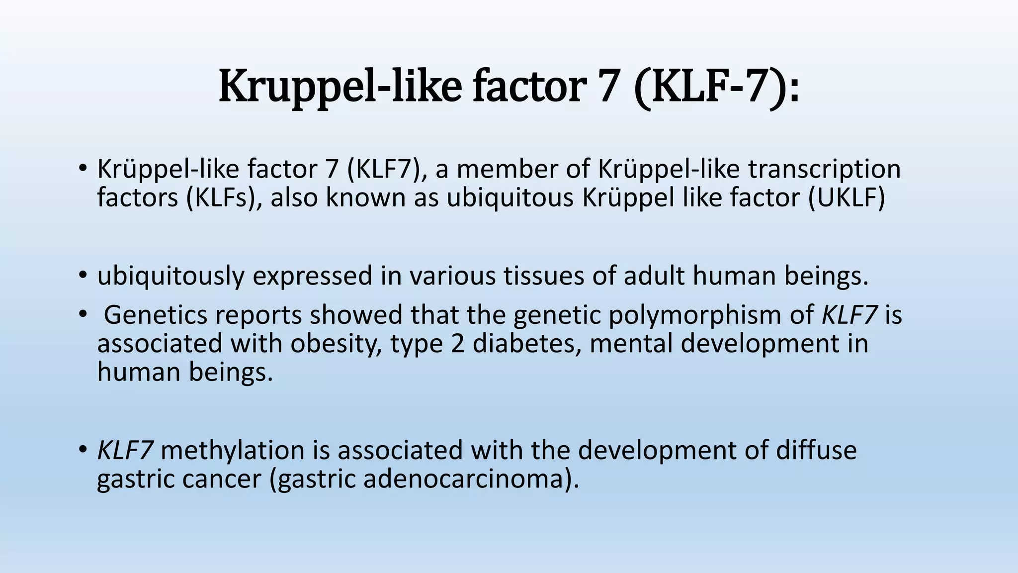 Kruppel-like factor 7 (KLF-7):
• Krüppel-like factor 7 (KLF7), a member of Krüppel-like transcription
factors (KLFs), also known as ubiquitous Krüppel like factor (UKLF)
• ubiquitously expressed in various tissues of adult human beings.
• Genetics reports showed that the genetic polymorphism of KLF7 is
associated with obesity, type 2 diabetes, mental development in
human beings.
• KLF7 methylation is associated with the development of diffuse
gastric cancer (gastric adenocarcinoma).
 