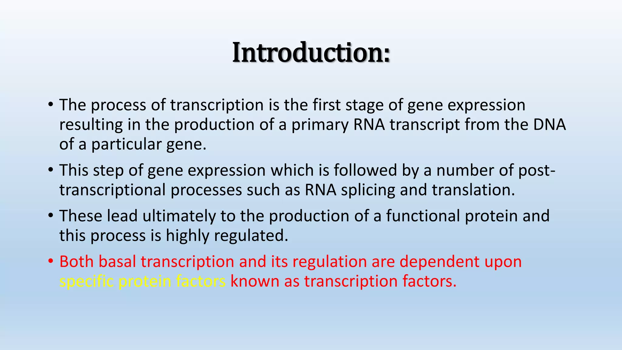 Introduction:
• The process of transcription is the first stage of gene expression
resulting in the production of a primary RNA transcript from the DNA
of a particular gene.
• This step of gene expression which is followed by a number of post-
transcriptional processes such as RNA splicing and translation.
• These lead ultimately to the production of a functional protein and
this process is highly regulated.
• Both basal transcription and its regulation are dependent upon
specific protein factors known as transcription factors.
 
