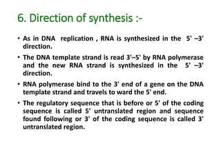 6. Direction of synthesis :-
• As in DNA replication , RNA is synthesized in the 5' –3'
direction.
• The DNA template strand is read 3'–5' by RNA polymerase
and the new RNA strand is synthesized in the 5' –3'
direction.
• RNA polymerase bind to the 3' end of a gene on the DNA
template strand and travels to ward the 5' end.
• The regulatory sequence that is before or 5' of the coding
sequence is called 5' untranslated region and sequence
found following or 3' of the coding sequence is called 3'
untranslated region.
 