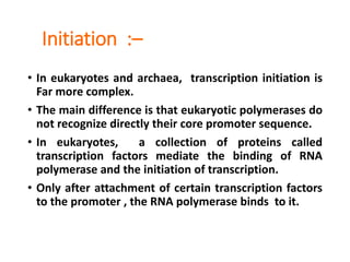 Initiation :–
• In eukaryotes and archaea, transcription initiation is
Far more complex.
• The main difference is that eukaryotic polymerases do
not recognize directly their core promoter sequence.
• In eukaryotes, a collection of proteins called
transcription factors mediate the binding of RNA
polymerase and the initiation of transcription.
• Only after attachment of certain transcription factors
to the promoter , the RNA polymerase binds to it.
 