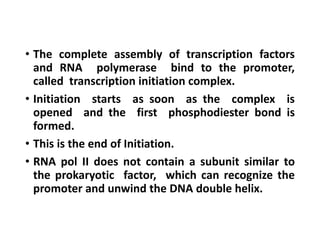 • The complete assembly of transcription factors
and RNA polymerase bind to the promoter,
called transcription initiation complex.
• Initiation starts as soon as the complex is
opened and the first phosphodiester bond is
formed.
• This is the end of Initiation.
• RNA pol II does not contain a subunit similar to
the prokaryotic factor, which can recognize the
promoter and unwind the DNA double helix.
 