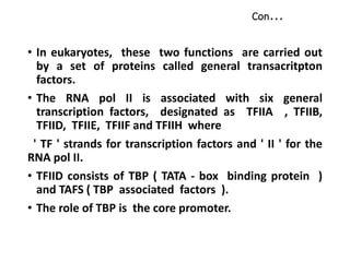 Con...
• In eukaryotes, these two functions are carried out
by a set of proteins called general transacritpton
factors.
• The RNA pol II is associated with six general
transcription factors, designated as TFIIA , TFIIB,
TFIID, TFIIE, TFIIF and TFIIH where
' TF ' strands for transcription factors and ' II ' for the
RNA pol II.
• TFIID consists of TBP ( TATA - box binding protein )
and TAFS ( TBP associated factors ).
• The role of TBP is the core promoter.
 