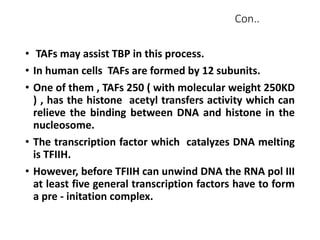 Con..
• TAFs may assist TBP in this process.
• In human cells TAFs are formed by 12 subunits.
• One of them , TAFs 250 ( with molecular weight 250KD
) , has the histone acetyl transfers activity which can
relieve the binding between DNA and histone in the
nucleosome.
• The transcription factor which catalyzes DNA melting
is TFIIH.
• However, before TFIIH can unwind DNA the RNA pol III
at least five general transcription factors have to form
a pre - initation complex.
 