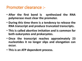 Promoter clearance :-
• After the first bond is synthesized the RNA
polymerase must clear the promoter.
• During this time there is a tendency to release the
RNA transcript and produce truncated transcripts.
• This is called abortive imitation and is common for
both eukaryotes and prokaryotes.
• Once the transcript reaches approximately 23
nucleotides it no longer slips and elongation can
occur.
• This is an ATP dependent process.
 