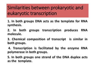 Similarities between prokaryotic and
eukaryotic transcription
1. In both groups DNA acts as the template for RNA
synthesis.
2. In both groups transcription produces RNA
molecule.
3. Chemical composition of transcript is similar in
both groups.
4. Transcription is facilitated by the enzyme RNA
polymerase in both groups.
5. In both groups one strand of the DNA duplex acts
as the template.
 