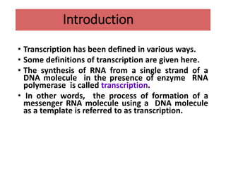 Introduction
• Transcription has been defined in various ways.
• Some definitions of transcription are given here.
• The synthesis of RNA from a single strand of a
DNA molecule in the presence of enzyme RNA
polymerase is called transcription.
• In other words, the process of formation of a
messenger RNA molecule using a DNA molecule
as a template is referred to as transcription.
 