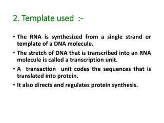 2. Template used :-
• The RNA is synthesized from a single strand or
template of a DNA molecule.
• The stretch of DNA that is transcribed into an RNA
molecule is called a transcription unit.
• A transaction unit codes the sequences that is
translated into protein.
• It also directs and regulates protein synthesis.
 