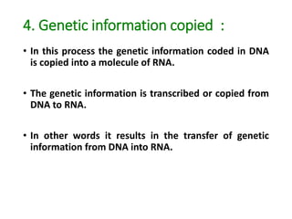 4. Genetic information copied :
• In this process the genetic information coded in DNA
is copied into a molecule of RNA.
• The genetic information is transcribed or copied from
DNA to RNA.
• In other words it results in the transfer of genetic
information from DNA into RNA.
 