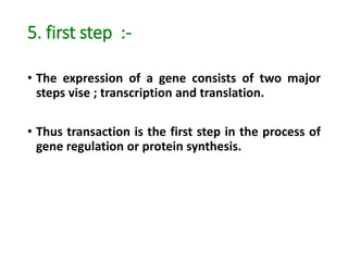 5. first step :-
• The expression of a gene consists of two major
steps vise ; transcription and translation.
• Thus transaction is the first step in the process of
gene regulation or protein synthesis.
 