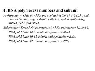 4. RNA polymerase numbers and subunit
Prokaryotes = Only one RNA pol having 5 subunit i.e. 2 alpha and
beta while one omega subunit while involved in synthesizing
mRNA, tRNA and rRNA.
Eukaryotes= Three RNA polymerase i.e RNA polymerase 1,2,and 3.
RNA pol 1 have 14 subunit and synthesize rRNA.
RNA pol 2 have 10-12 subunit and synthesize mRNA.
RNA pol 3 have 12 subunit and synthesize tRNA.
 