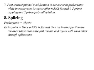 7. Post transcriptional modification is not occur in prokaryotes
while in eukaryotes its occur after mRNA formed i. 5 prime
capping and 3 prime poly adinylation.
8. Splicing
Prokaryotes = Absent
Eukaryotes = Once mRNA is formed then all introns portion are
removed while exons are just remain and rejoin with each other
through splisosome
 